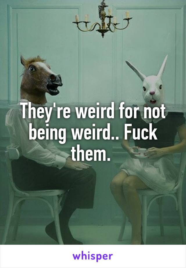 They're weird for not being weird.. Fuck them. 