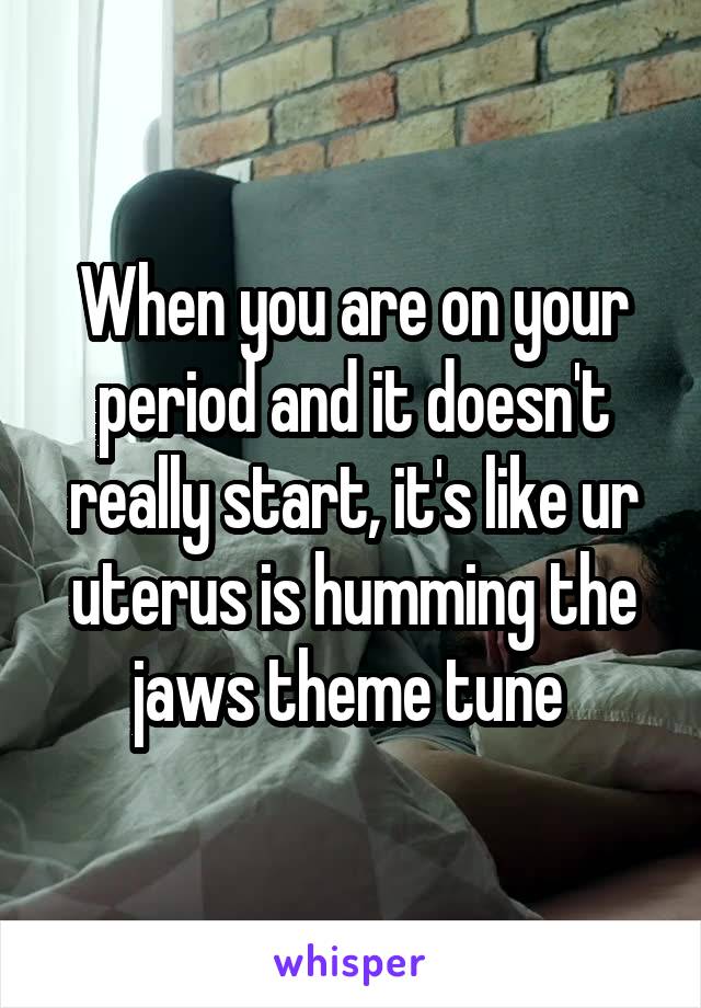 When you are on your period and it doesn't really start, it's like ur uterus is humming the jaws theme tune 