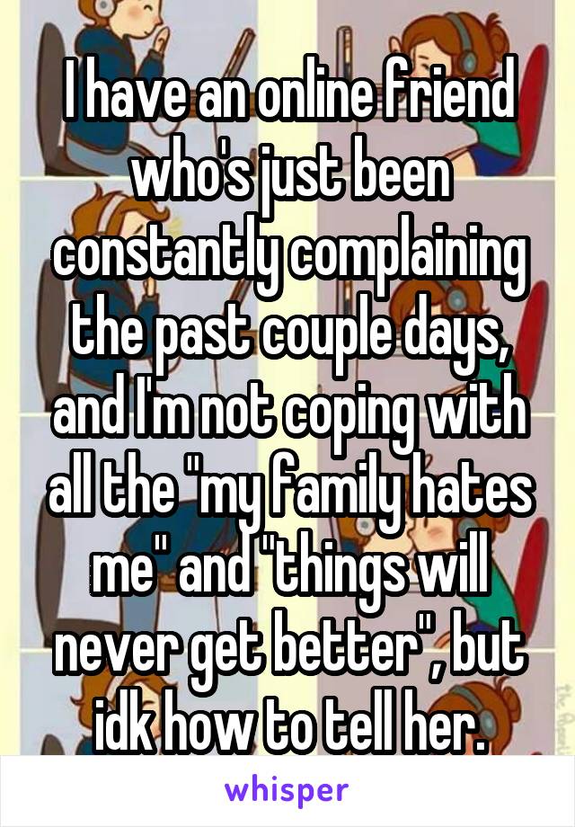 I have an online friend who's just been constantly complaining the past couple days, and I'm not coping with all the "my family hates me" and "things will never get better", but idk how to tell her.