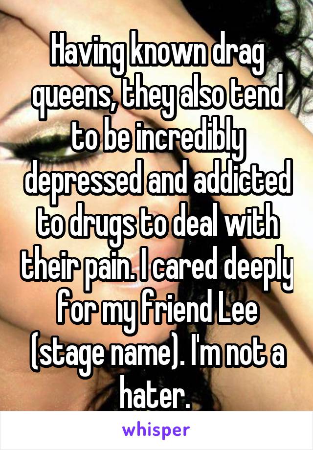 Having known drag queens, they also tend to be incredibly depressed and addicted to drugs to deal with their pain. I cared deeply for my friend Lee (stage name). I'm not a hater. 