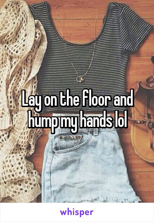Lay on the floor and hump my hands lol