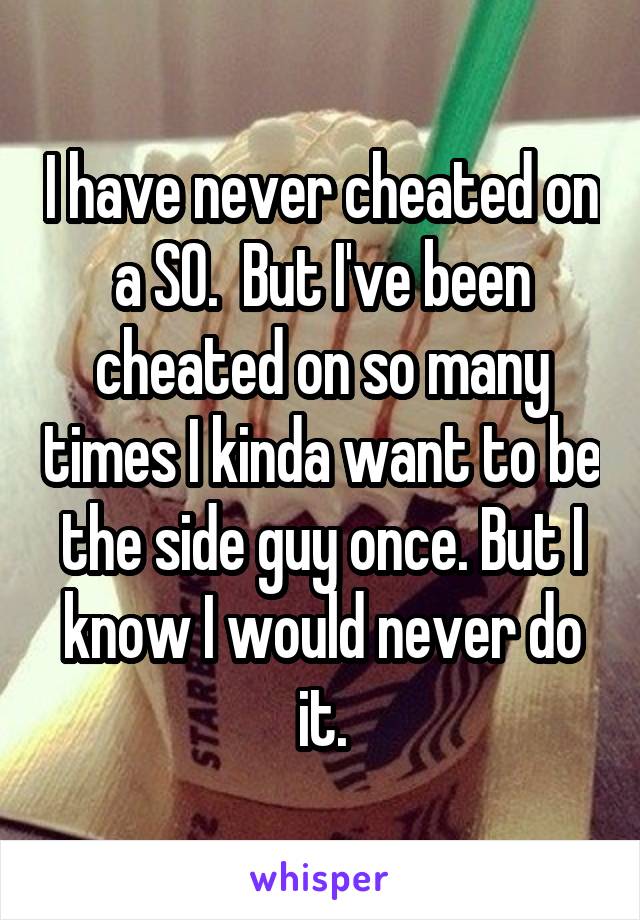 I have never cheated on a SO.  But I've been cheated on so many times I kinda want to be the side guy once. But I know I would never do it.