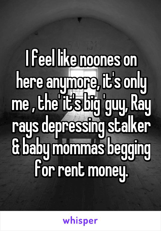 I feel like noones on here anymore, it's only me , the' it's big 'guy, Ray rays depressing stalker & baby mommas begging for rent money.