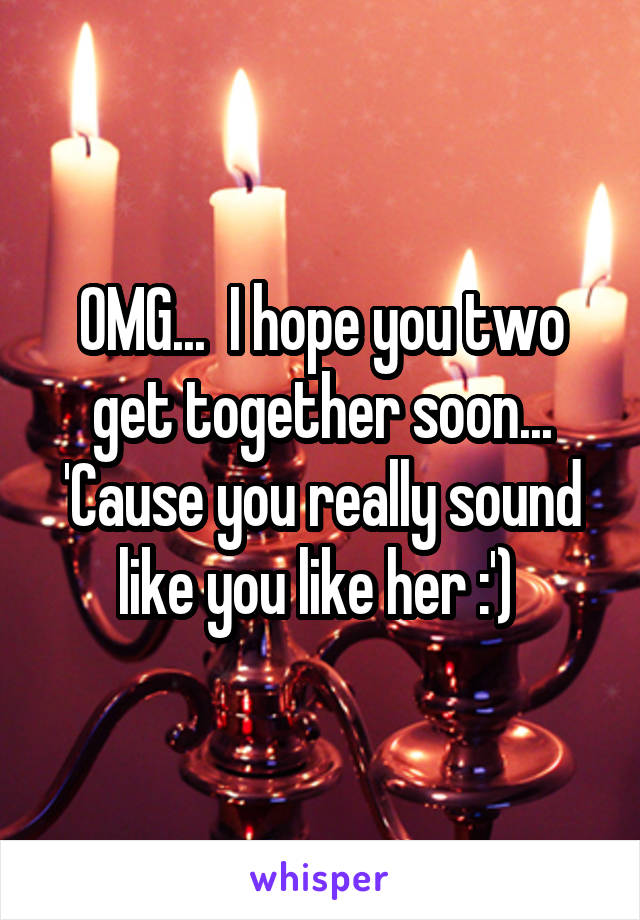 OMG...  I hope you two get together soon... 'Cause you really sound like you like her :') 