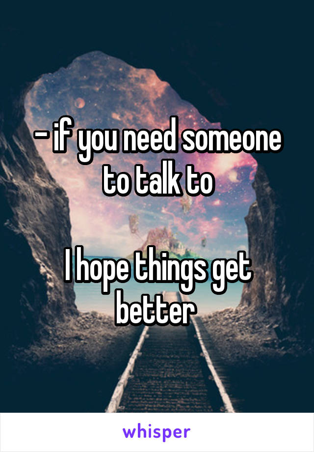 - if you need someone to talk to

I hope things get better 