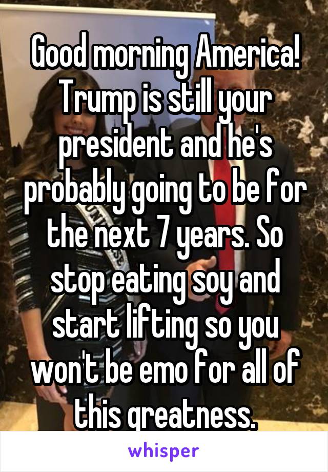 Good morning America! Trump is still your president and he's probably going to be for the next 7 years. So stop eating soy and start lifting so you won't be emo for all of this greatness.