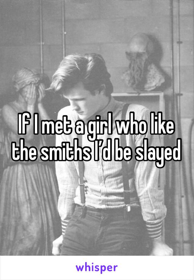 If I met a girl who like the smiths I’d be slayed 