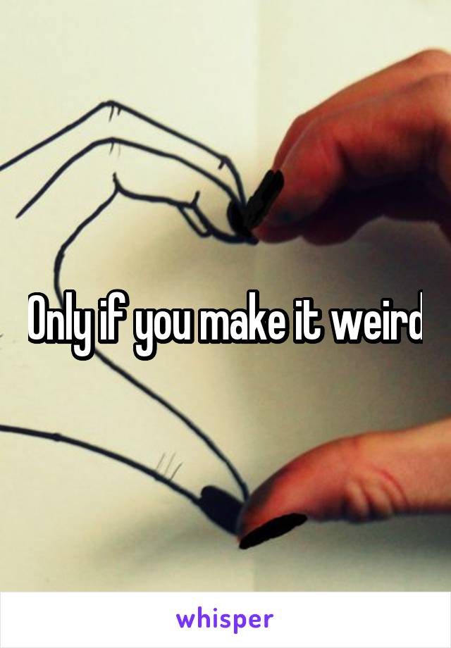 Only if you make it weird