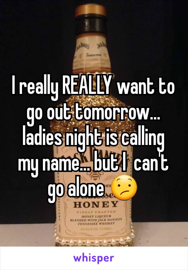 I really REALLY want to go out tomorrow... ladies night is calling my name... but I  can't go alone 😕
