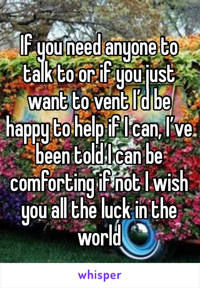 If you need anyone to talk to or if you just want to vent I’d be happy to help if I can, I’ve been told I can be comforting if not I wish you all the luck in the world 