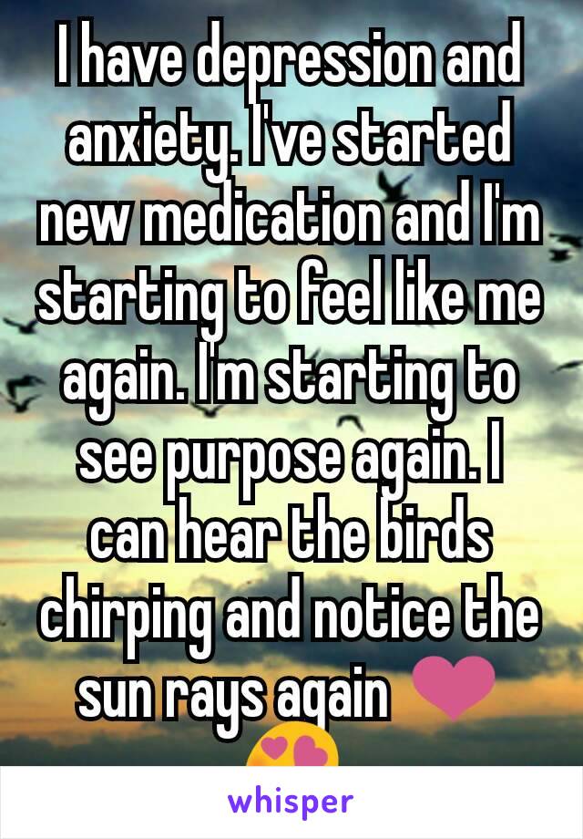I have depression and anxiety. I've started new medication and I'm starting to feel like me again. I'm starting to see purpose again. I can hear the birds chirping and notice the sun rays again ❤😍