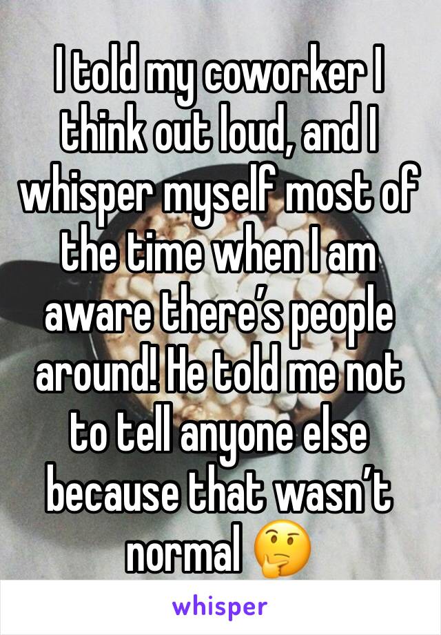 I told my coworker I think out loud, and I whisper myself most of the time when I am aware there’s people around! He told me not to tell anyone else because that wasn’t normal 🤔