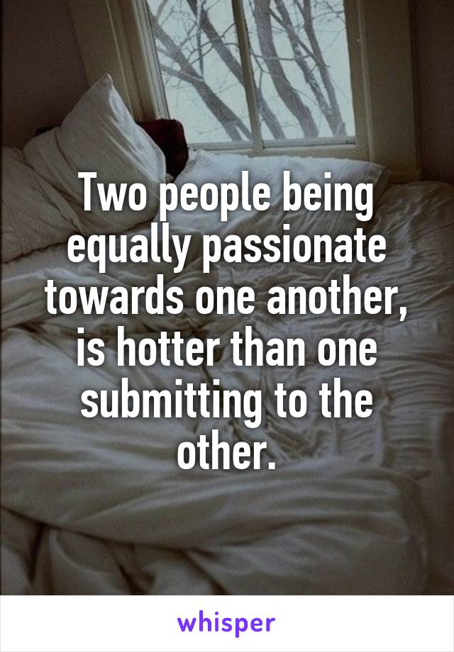 Two people being equally passionate towards one another, is hotter than one submitting to the other.