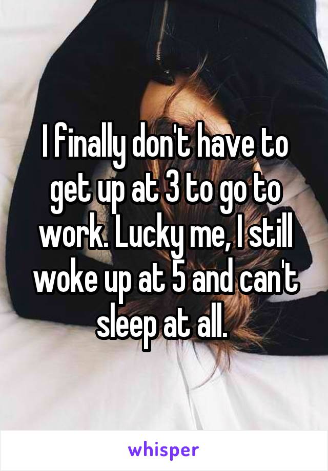 I finally don't have to get up at 3 to go to work. Lucky me, I still woke up at 5 and can't sleep at all. 