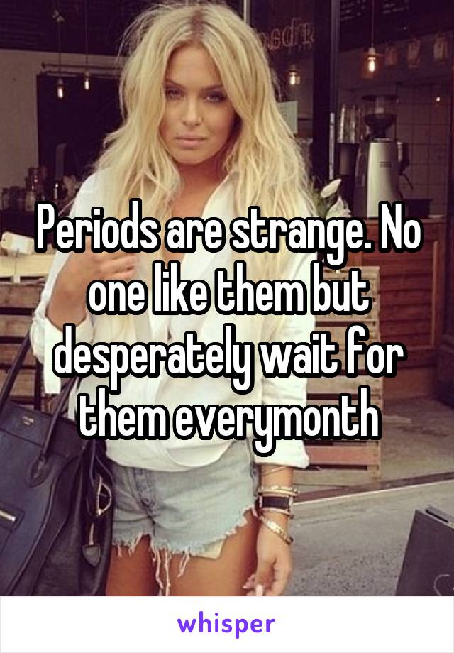 Periods are strange. No one like them but desperately wait for them everymonth