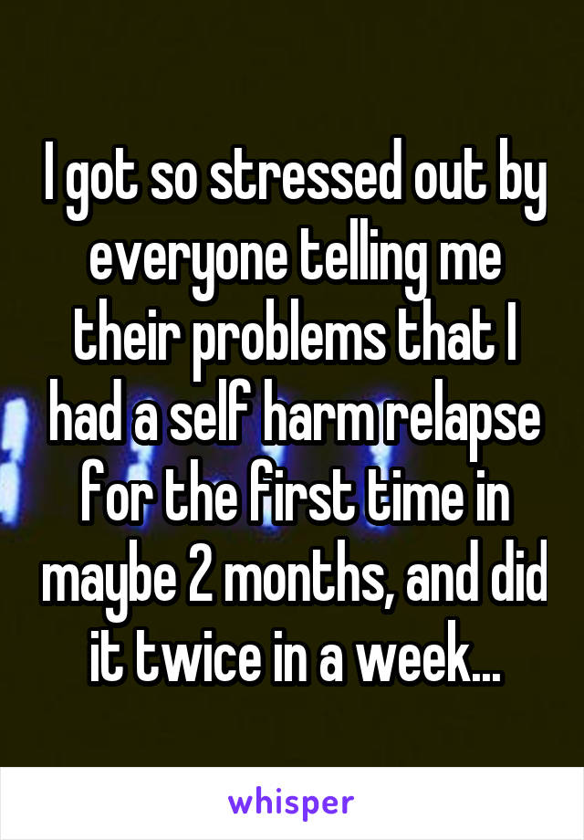 I got so stressed out by everyone telling me their problems that I had a self harm relapse for the first time in maybe 2 months, and did it twice in a week...