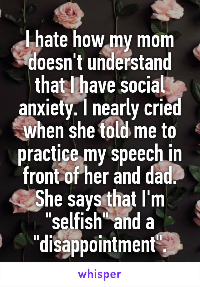 I hate how my mom doesn't understand that I have social anxiety. I nearly cried when she told me to practice my speech in front of her and dad. She says that I'm "selfish" and a "disappointment".