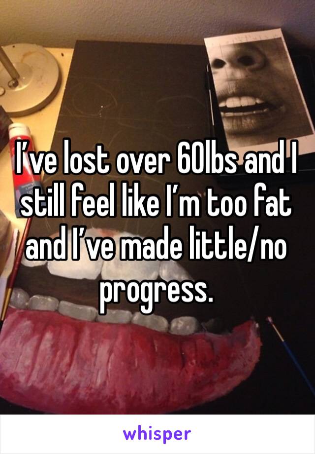 I’ve lost over 60lbs and I still feel like I’m too fat and I’ve made little/no progress. 
