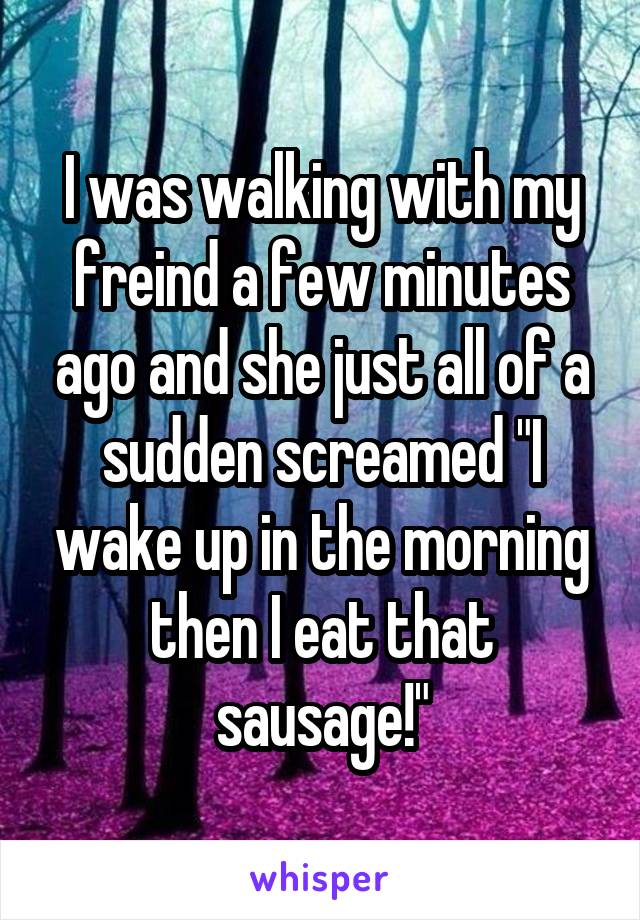 I was walking with my freind a few minutes ago and she just all of a sudden screamed "I wake up in the morning then I eat that sausage!"