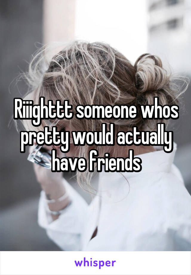 Riiighttt someone whos pretty would actually have friends