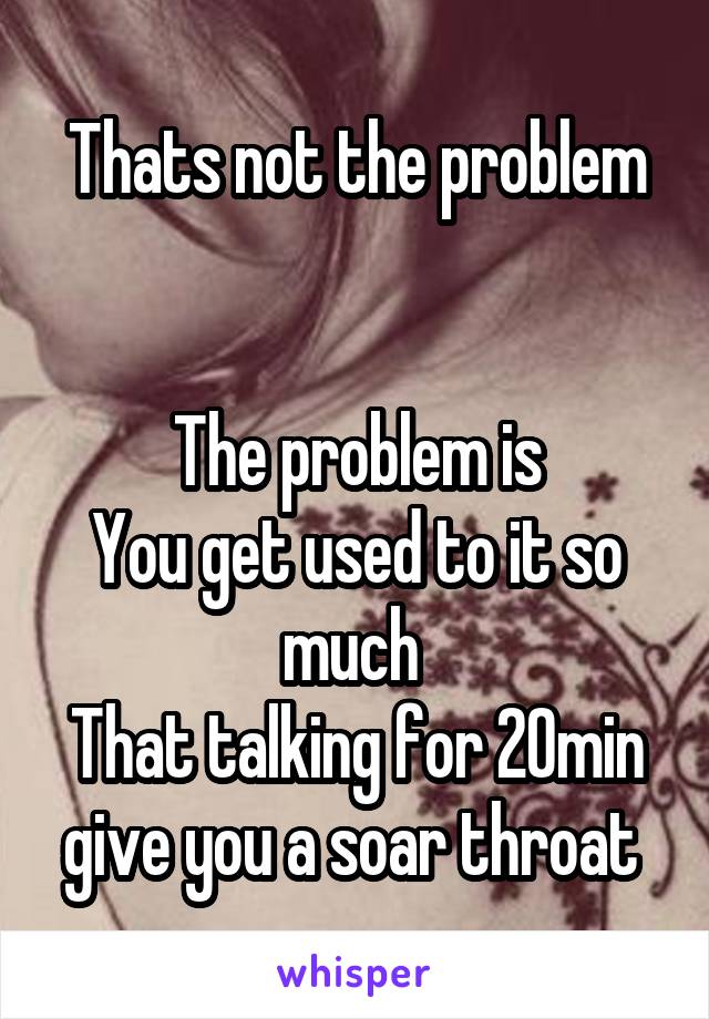 Thats not the problem


The problem is
You get used to it so much 
That talking for 20min give you a soar throat 