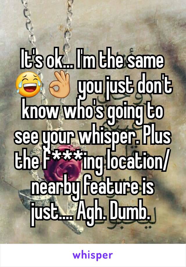 It's ok... I'm the same 😂👌 you just don't know who's going to see your whisper. Plus the f***ing location/nearby feature is just.... Agh. Dumb. 
