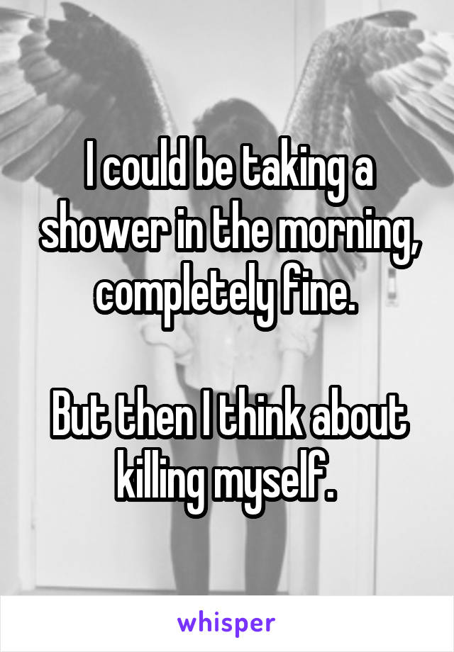 I could be taking a shower in the morning, completely fine. 

But then I think about killing myself. 