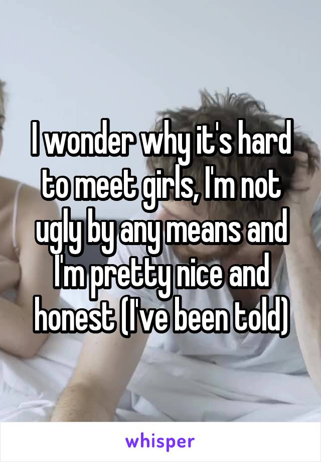 I wonder why it's hard to meet girls, I'm not ugly by any means and I'm pretty nice and honest (I've been told)