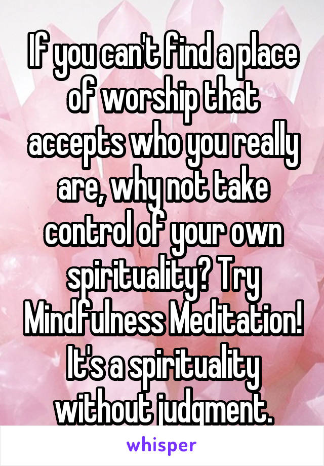 If you can't find a place of worship that accepts who you really are, why not take control of your own spirituality? Try Mindfulness Meditation! It's a spirituality without judgment.