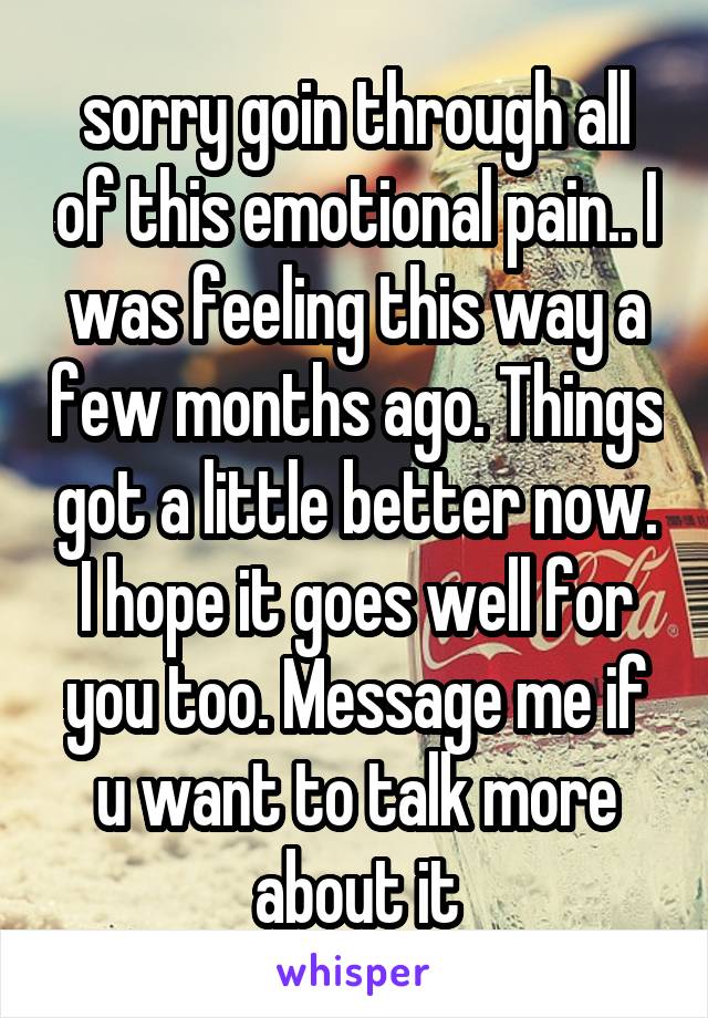 sorry goin through all of this emotional pain.. I was feeling this way a few months ago. Things got a little better now. I hope it goes well for you too. Message me if u want to talk more about it