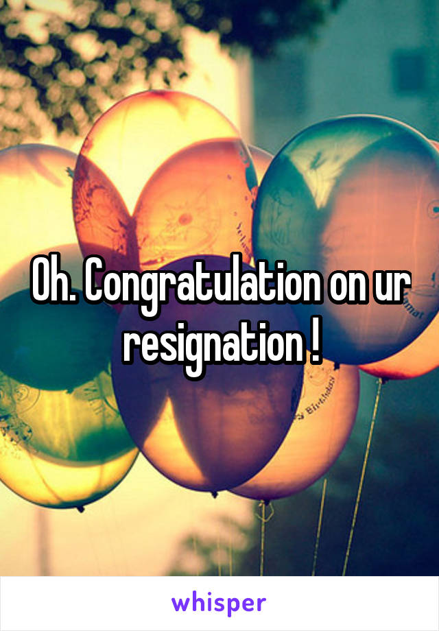 Oh. Congratulation on ur resignation !
