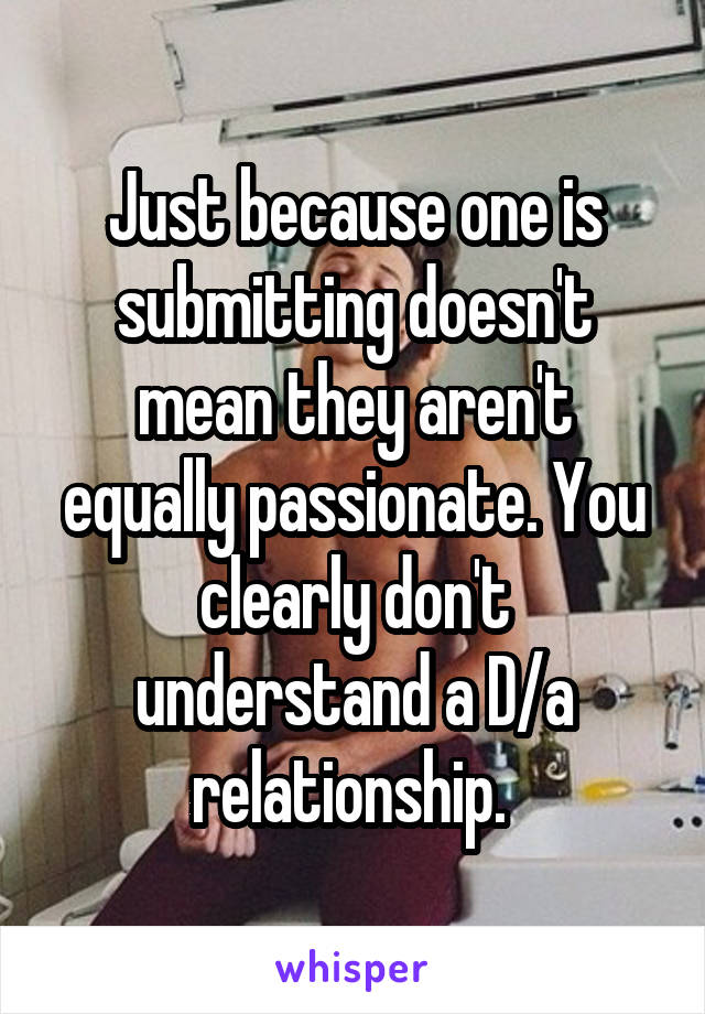 Just because one is submitting doesn't mean they aren't equally passionate. You clearly don't understand a D/a relationship. 
