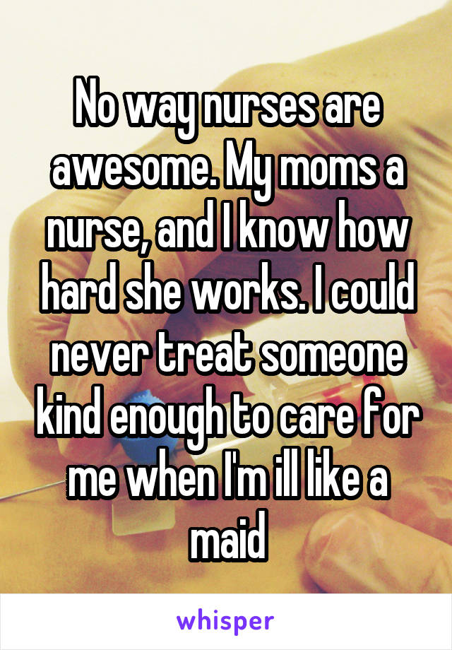 No way nurses are awesome. My moms a nurse, and I know how hard she works. I could never treat someone kind enough to care for me when I'm ill like a maid