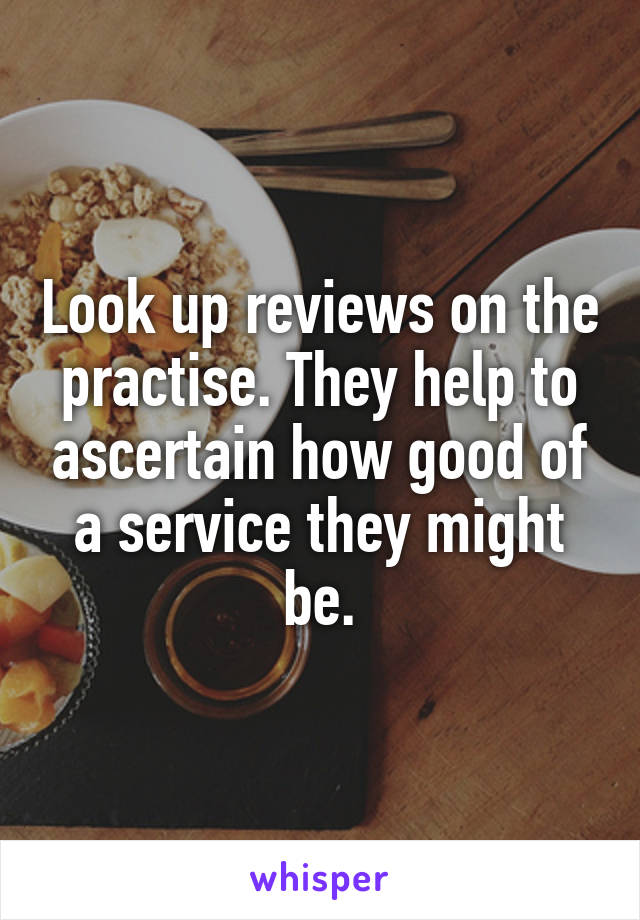 Look up reviews on the practise. They help to ascertain how good of a service they might be.