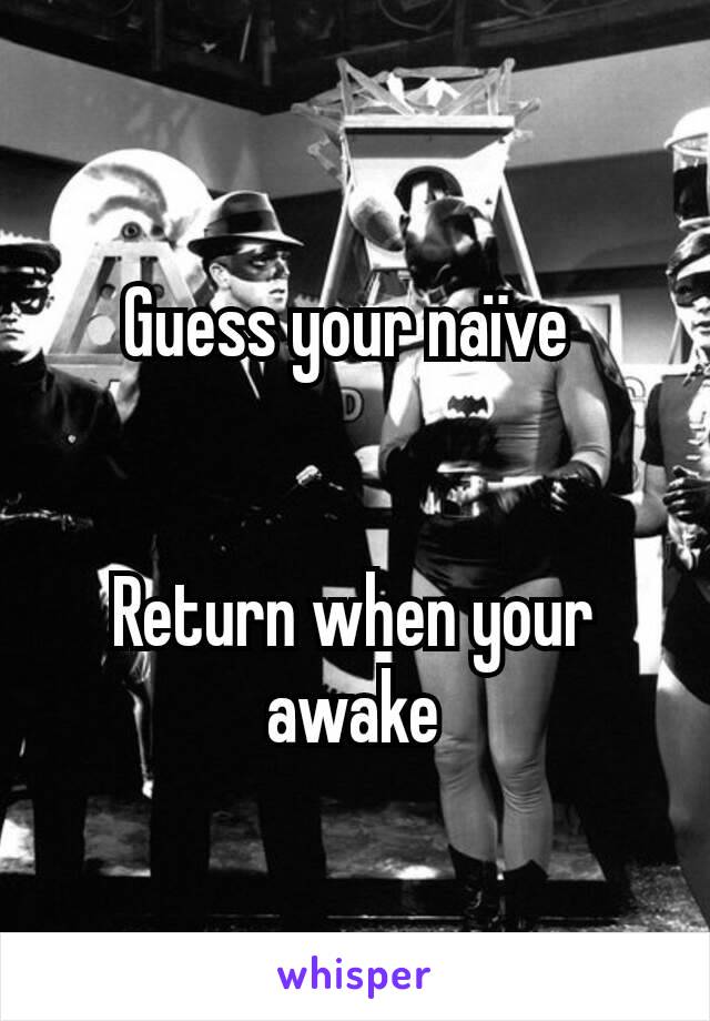 Guess your naïve 


Return when your awake