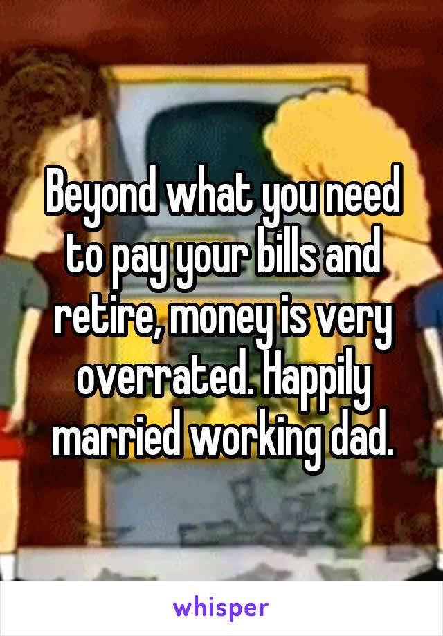 Beyond what you need to pay your bills and retire, money is very overrated. Happily married working dad.