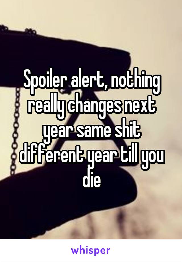 Spoiler alert, nothing really changes next year same shit different year till you die