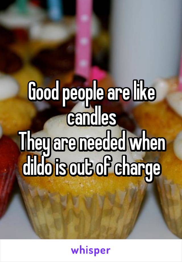 Good people are like candles
They are needed when dildo is out of charge