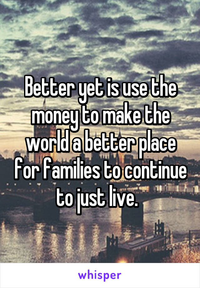Better yet is use the money to make the world a better place for families to continue to just live.  