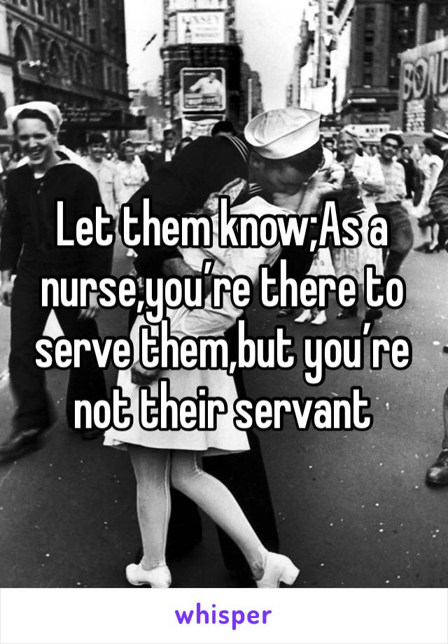 Let them know;As a nurse,you’re there to serve them,but you’re not their servant