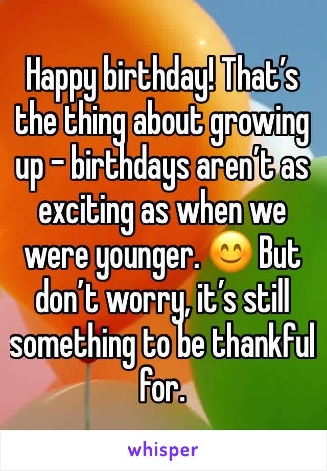 Happy birthday! That’s the thing about growing up - birthdays aren’t as exciting as when we were younger. 😊 But don’t worry, it’s still something to be thankful for.
