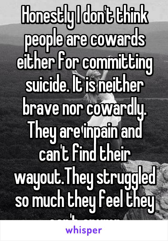 Honestly I don't think people are cowards either for committing suicide. It is neither brave nor cowardly. They are inpain and can't find their wayout.They struggled so much they feel they can't anymr
