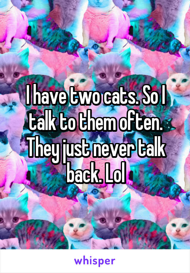 I have two cats. So I talk to them often. They just never talk back. Lol