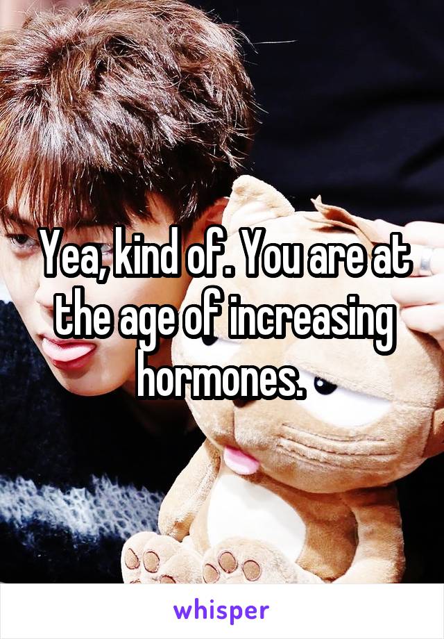 Yea, kind of. You are at the age of increasing hormones. 