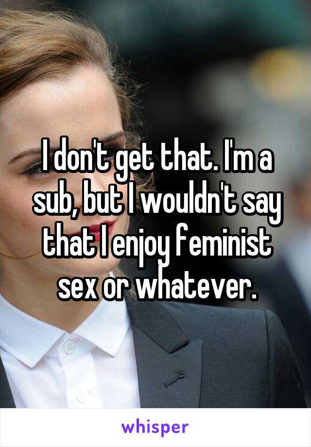I don't get that. I'm a sub, but I wouldn't say that I enjoy feminist sex or whatever.
