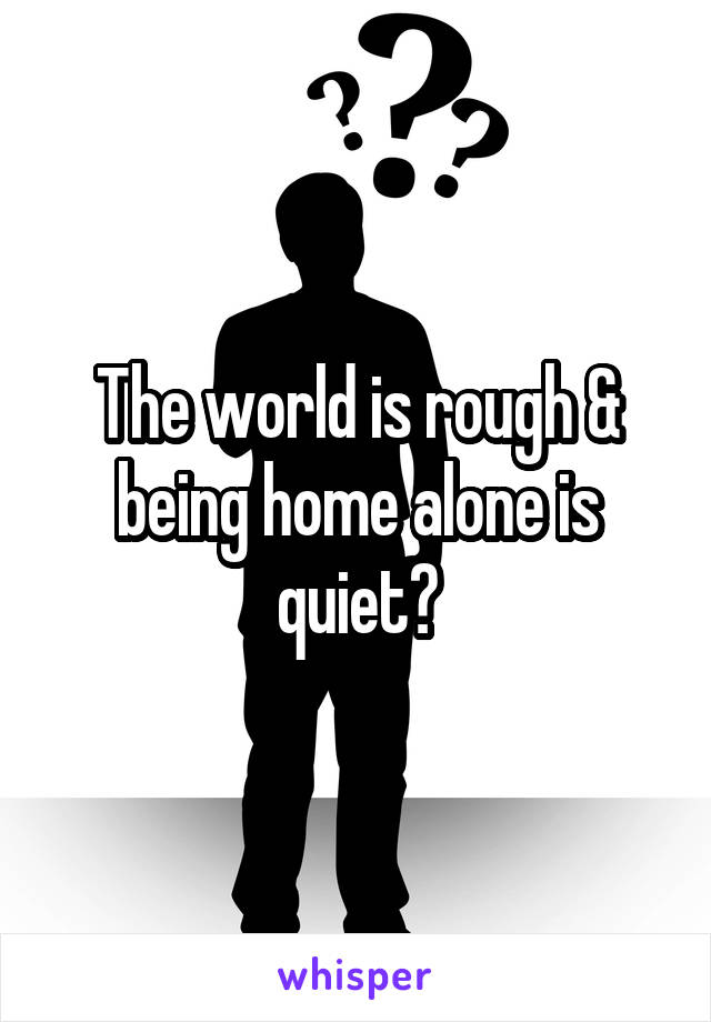 The world is rough & being home alone is quiet?
