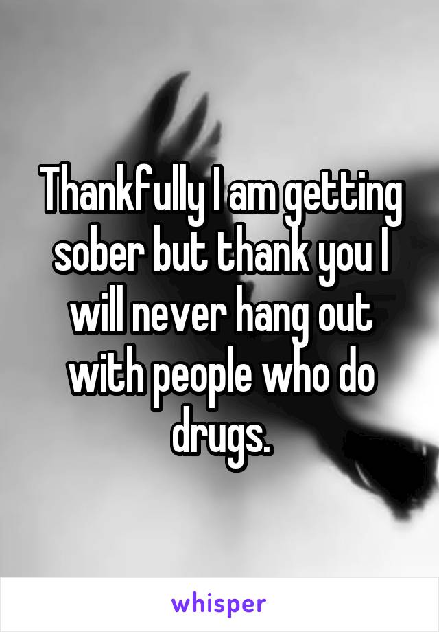 Thankfully I am getting sober but thank you I will never hang out with people who do drugs.