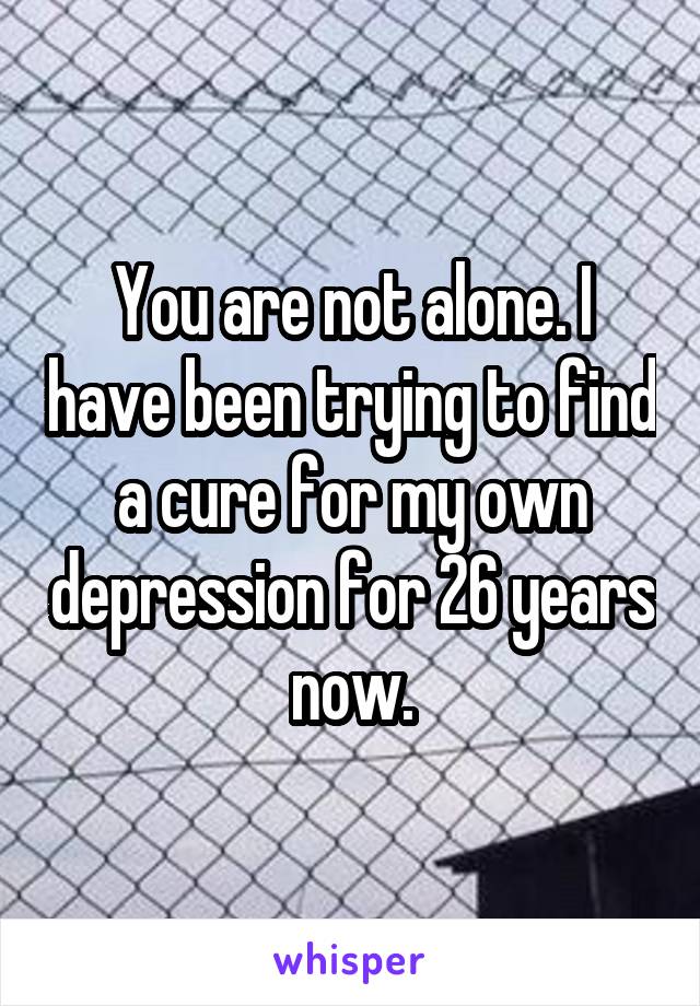 You are not alone. I have been trying to find a cure for my own depression for 26 years now.