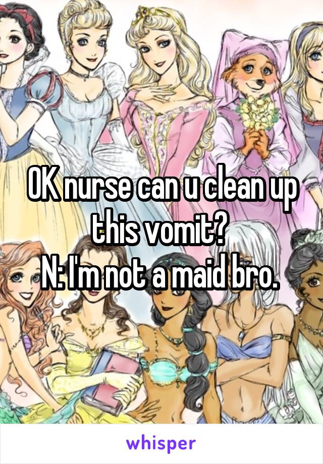 OK nurse can u clean up this vomit? 
N: I'm not a maid bro. 