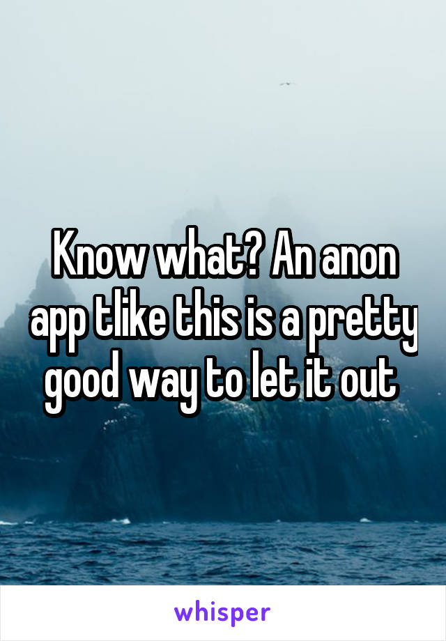 Know what? An anon app tlike this is a pretty good way to let it out 